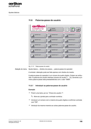 Ajustes básicos
198
139-640 018 V3.0 09.08 pt
Autocoro Corolab XQ / XF
Instruções de serviço
11.6 Palavras-passe do usuário
Seleção do menu Ajuste básico...; direitos de acesso...; palavra-passe do operador
A entrada / alteração pode ser feita apenas com direitos de mestre.
A palavra-passe do operador é um número de quatro dígitos. Podem ser atribu-
ídas 15 palavras de usuário distintas (chaves de usuário 1 ...15). Somente a pri-
meira palavra-passe está preestabelecida com o valor "9999".
11.6.1 Introduzir as palavras-passe do usuário
Exemplo
) Premir uma tecla, por ex. "Chave de usuário 1".
ª Abre-se a janela para a entrada numérica.
) Introduzir um número com o máximo de quatro dígitos e confirmar a entrada
com "OK".
) Introduzir da mesma maneira as outras palavras-passe de usuário.
Fig. 11-11: Palavra-passe do usuário
 