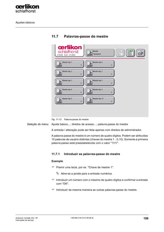 Ajustes básicos
199
139-640 018 V3.0 09.08 pt
Autocoro Corolab XQ / XF
Instruções de serviço
11.7 Palavras-passe do mestre
Seleção do menu Ajuste básico...; direitos de acesso...; palavra-passe do mestre
A entrada / alteração pode ser feita apenas com direitos de administrador.
A palavra-passe do mestre é um número de quatro dígitos. Podem ser atribuídas
10 palavras de usuário distintas (chaves do mestre 1 ..0,10). Somente a primeira
palavra-passe está preestabelecida com o valor "1111".
11.7.1 Introduzir as palavras-passe do mestre
Exemplo
) Premir uma tecla, por ex. "Chave de mestre 1".
ª Abre-se a janela para a entrada numérica.
) Introduzir um número com o máximo de quatro dígitos e confirmar a entrada
com "OK".
) Introduzir da mesma maneira as outras palavras-passe do mestre.
Fig. 11-12: Palavra-passe do mestre
 