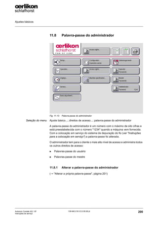 Ajustes básicos
200
139-640 018 V3.0 09.08 pt
Autocoro Corolab XQ / XF
Instruções de serviço
11.8 Palavra-passe do administrador
Seleção do menu Ajuste básico...; direitos de acesso...; palavra-passe do administrador
A palavra-passe do administrador é um número com o máximo de oito cifras e
está preestabelecida com o número "1234" quando a máquina vem fornecida.
Com a colocação em serviço do sistema de depuração do fio (ver "Instruções
para a colocação em serviço") a palavra-passe foi alterada.
O administrador tem para o cliente o mais alto nível de acesso e administra todos
os outros direitos de acesso:
X Palavras-passe do usuário
X Palavras-passe do mestre
11.8.1 Alterar a palavra-passe do administrador
(→ "Alterar a própria palavra-passe", página 201)
Fig. 11-13: Palavra-passe do administrador
 