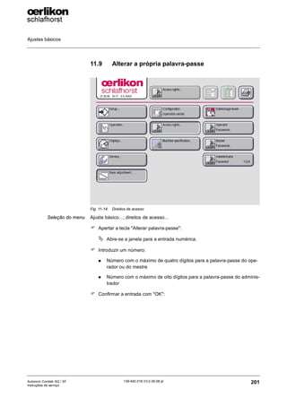 Ajustes básicos
201
139-640 018 V3.0 09.08 pt
Autocoro Corolab XQ / XF
Instruções de serviço
11.9 Alterar a própria palavra-passe
Seleção do menu Ajuste básico...; direitos de acesso...
) Apertar a tecla "Alterar palavra-passe":
ª Abre-se a janela para a entrada numérica.
) Introduzir um número:
„ Número com o máximo de quatro dígitos para a palavra-passe do ope-
rador ou do mestre
„ Número com o máximo de oito dígitos para a palavra-passe do adminis-
trador
) Confirmar a entrada com "OK":
Fig. 11-14: Direitos de acesso
 