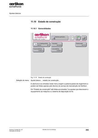 Ajustes básicos
202
139-640 018 V3.0 09.08 pt
Autocoro Corolab XQ / XF
Instruções de serviço
11.10 Estado de construção
11.10.1 Generalidades
Seleção do menu Ajuste básico...; estado de construção...
A abertura e as entradas neste menu exigem a palavra-passe de engenheiro e
podem ser feitas apenas pelo técnico do serviço de manutenção da Oerlikon.
Em "Estado de construção" são feitas as entradas / os ajustes que descrevem o
equipamento da máquina e o sistema de depuração do fio.
Fig. 11-15: Estado de construção
 