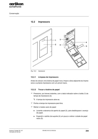 Conservação
204
139-640 018 V3.0 09.08 pt
Autocoro Corolab XQ / XF
Instruções de Serviço
12.2 Impressora
12.2.1 Limpeza da impressora
Antes de colocar uma bobina de papel nova, limpar a área adjacente da impres-
sora e a própria impressora com um pincel macio.
12.2.2 Trocar a bobina de papel
) Pressione, por breves instantes, com o dedo indicador sobre o botão (1) da
tampa da impressora (2).
ª A tampa da impressora abre-se.
) Ponha a tampa da impressora para fora.
) Retirar o tubete vazio de papel:
„ Levante a alavanca de aperto do papel (3), para desbloquear o avanço
de papel.
„ Expandir o estribo de suporte (4) um pouco e retirar o tubete de papel
vazio (5).
Fig. 12-2: Impressora
2
1 3
4
4
5
 