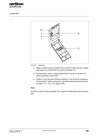 Conservação
206
139-640 018 V3.0 09.08 pt
Autocoro Corolab XQ / XF
Instruções de Serviço
„ Rodar o botão Avanço de papel" (9) em sentido horário até que o papel
sobressaia uns centímetros da ranhura de ejeção (11).
„ Se necessário, alinhe o papel paralelamente e ponha a alavanca de
aperto do papel (3) para baixo.
„ Passar o início do papel através da fenda (11) da tampa da impressora
(2) levantada e fechar a tampa da impressora pressionando levemente
no botão (1) (→ Fig. 12-2, página 204).
Nota:
Ao premir a tecla "Avanço de papel" (12), o papel é transportado ainda mais para
fora.
Fig. 12-4: Impressora
12
3
9
11
10
 