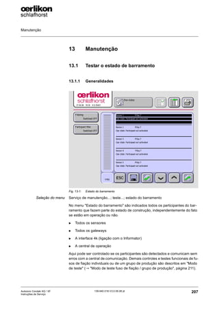 Manutenção
207
139-640 018 V3.0 09.08 pt
Autocoro Corolab XQ / XF
Instruções de Serviço
13 Manutenção
13.1 Testar o estado de barramento
13.1.1 Generalidades
Seleção do menu Serviço de manutenção...; teste...; estado do barramento
No menu "Estado do barramento" são indicados todos os participantes do bar-
ramento que fazem parte do estado de construção, independentemente do fato
se estão em operação ou não.
X Todos os sensores
X Todos os gateways
X A interface 4k (ligação com o Informator)
X A central de operação
Aqui pode ser controlado se os participantes são detectados e comunicam sem
erros com a central de comunicação. Demais controles e testes funcionais de fu-
sos de fiação individuais ou de um grupo de produção são descritos em "Modo
de teste" (→ "Modo de teste fuso de fiação / grupo de produção", página 211).
Fig. 13-1: Estado do barramento
 