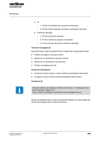 Manutenção
209
139-640 018 V3.0 09.08 pt
Autocoro Corolab XQ / XF
Instruções de Serviço
„ 4k
– 1. 3ª linha: 4k (interface 4K, conexão ao Informator)
– 2. 3ª linha: Estado detectado (acoplado, participante não ativo)
„ Central de operação
– 1. 3ª linha: Central de operação
– 2. 3ª linha: Versão de programa do software
– 3. 3ª linha: Número de série da central de operação
Teclas de navegação (2)
As quatro teclas, vistas da esquerda para a direita, têm as seguintes funções:
X Folhear uma página mais para a frente
X Selecionar um participante mais para a frente
X Selecionar um participante mais para trás
X Folhear uma página para trás
Campo de indicação (3)
X O primeiro número mostra o número corrido do participante selecionado.
X O segundo número mostra quantos participantes estão listados.
Armazenar (4)
Depois de apertada a tecla, todos os participantes listados com informações adi-
cionais são copiados para o cartão de memória.
Introduzir primeiro um cartão de memória na ranhura (→ "Introdução do car-
tão de memória", página 217).
Caso contrário é emitida por curto tempo uma mensagem de erro.
 