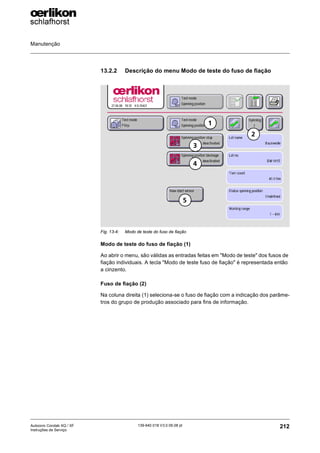 Manutenção
212
139-640 018 V3.0 09.08 pt
Autocoro Corolab XQ / XF
Instruções de Serviço
13.2.2 Descrição do menu Modo de teste do fuso de fiação
Modo de teste do fuso de fiação (1)
Ao abrir o menu, são válidas as entradas feitas em "Modo de teste" dos fusos de
fiação individuais. A tecla "Modo de teste fuso de fiação" é representada então
a cinzento.
Fuso de fiação (2)
Na coluna direita (1) seleciona-se o fuso de fiação com a indicação dos parâme-
tros do grupo de produção associado para fins de informação.
Fig. 13-4: Modo de teste do fuso de fiação
2
1
5
4
3
 