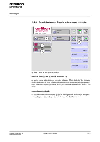 Manutenção
214
139-640 018 V3.0 09.08 pt
Autocoro Corolab XQ / XF
Instruções de Serviço
13.2.3 Descrição do menu Modo de teste grupo de produção
Modo de teste (PGrp) grupo de produção (1)
Ao abrir o menu, são válidas as entradas feitas em "Modo de teste" dos fusos de
fiação individuais. A tecla "Modo de teste grupo de produção" comuta para en-
trada para um completo grupo de produção. A tecla é representada então a cin-
zento.
Grupo de produção (2)
Na coluna direita seleciona-se o grupo de produção com a indicação dos parâ-
metros do grupo de produção associado para fins de informação.
Fig. 13-5: Modo de teste grupo de produção
2
1
4
3
 