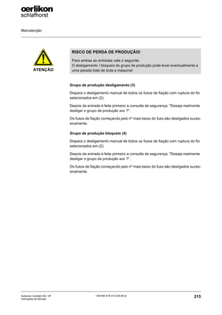 Manutenção
215
139-640 018 V3.0 09.08 pt
Autocoro Corolab XQ / XF
Instruções de Serviço
Grupo de produção desligamento (3)
Dispara o desligamento manual de todos os fusos de fiação com ruptura do fio
selecionados em (2).
Depois da entrada é feita primeiro a consulta de segurança: "Deseja realmente
desligar o grupo de produção xxx ?".
Os fusos de fiação começando pelo nº mais baixo do fuso são desligados suces-
sivamente.
Grupo de produção bloqueio (4)
Dispara o desligamento manual de todos os fusos de fiação com ruptura do fio
selecionados em (2).
Depois da entrada é feita primeiro a consulta de segurança: "Deseja realmente
desligar o grupo de produção xxx ?".
Os fusos de fiação começando pelo nº mais baixo do fuso são desligados suces-
sivamente.
ATENÇÃO
RISCO DE PERDA DE PRODUÇÃO!
Para ambas as entradas vale o seguinte:
O desligamento / bloqueio do grupo de produção pode levar eventualmente a
uma parada total de toda a máquina!
 