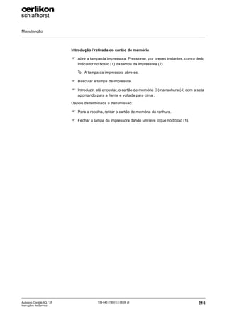 Manutenção
218
139-640 018 V3.0 09.08 pt
Autocoro Corolab XQ / XF
Instruções de Serviço
Introdução / retirada do cartão de memória
) Abrir a tampa da impressora: Pressionar, por breves instantes, com o dedo
indicador no botão (1) da tampa da impressora (2).
ª A tampa da impressora abre-se.
) Bascular a tampa da impressra.
) Introduzir, até encostar, o cartão de memória (3) na ranhura (4) com a seta
apontando para a frente e voltada para cima .
Depois de terminada a transmissão:
) Para a recolha, retirar o cartão de memória da ranhura.
) Fechar a tampa da impressora dando um leve toque no botão (1).
 