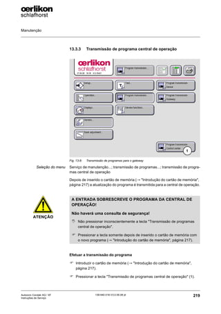Manutenção
219
139-640 018 V3.0 09.08 pt
Autocoro Corolab XQ / XF
Instruções de Serviço
13.3.3 Transmissão de programa central de operação
Seleção do menu Serviço de manutenção...; transmissão de programas...; transmissão de progra-
mas central de operação
Depois de inserido o cartão de memória (→ "Introdução do cartão de memória",
página 217) a atualização do programa é transmitida para a central de operação.
Efetuar a transmissão do programa
) Introduzir o cartão de memória (→ "Introdução do cartão de memória",
página 217).
) Pressionar a tecla "Transmissão de programas central de operação" (1).
Fig. 13-8: Transmissão de programas para o gateway
1
ATENÇÃO
A ENTRADA SOBRESCREVE O PROGRAMA DA CENTRAL DE
OPERAÇÃO!
Não haverá uma consulta de segurança!
, Não pressionar inconscientemente a tecla "Transmissão de programas
central de operação".
) Pressionar a tecla somente depois de inserido o cartão de memória com
o novo programa (→ "Introdução do cartão de memória", página 217).
 