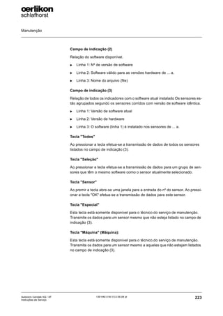 Manutenção
223
139-640 018 V3.0 09.08 pt
Autocoro Corolab XQ / XF
Instruções de Serviço
Campo de indicação (2)
Relação do software disponível.
X Linha 1: Nº de versão de software
X Linha 2: Software válido para as versões hardware de ... a.
X Linha 3: Nome do arquivo (file)
Campo de indicação (3)
Relação de todos os indicadores com o software atual instalado Os sensores es-
tão agrupados segundo os sensores corridos com versão de software idêntica.
X Linha 1: Versão de software atual
X Linha 2: Versão de hardware
X Linha 3: O software (linha 1) é instalado nos sensores de ... a.
Tecla "Todos"
Ao pressionar a tecla efetua-se a transmissão de dados de todos os sensores
listados no campo de indicação (3).
Tecla "Seleção"
Ao pressionar a tecla efetua-se a transmissão de dados para um grupo de sen-
sores que têm o mesmo software como o sensor atualmente selecionado.
Tecla "Sensor"
Ao premir a tecla abre-se uma janela para a entrada do nº do sensor. Ao pressi-
onar a tecla "OK" efetua-se a transmissão de dados para este sensor.
Tecla "Especial"
Esta tecla está somente disponível para o técnico do serviço de manutenção.
Transmite os dados para um sensor mesmo que não esteja listado no campo de
indicação (3).
Tecla "Máquina" (Máquina):
Esta tecla está somente disponível para o técnico do serviço de manutenção.
Transmite os dados para um sensor mesmo a aqueles que não estejam listados
no campo de indicação (3).
 