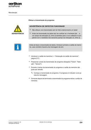 Manutenção
224
139-640 018 V3.0 09.08 pt
Autocoro Corolab XQ / XF
Instruções de Serviço
Efetuar a transmissão do programa
) Introduzir o cartão de memória (→ "Introdução do cartão de memória",
página 217).
) Pressionar a tecla da transmissão de programa desejada ("Todos", "Sele-
ção", "Sensor").
) Durante o tempo da transmissão do programa o cartão de memória não
pode ser retirado.
ª Começa a transmissão do programa. O progresso é indicado numa ja-
nela de mensagem.
) Somente depois de terminada a transmissão do programa retirar o cartão de
memória.
ADVERTÊNCIA
ADVERTÊNCIA DE DEFEITOS FUNCIONAIS!
, Não efetuar uma transmissão sem ter feito anteriormente um teste!
) Antes da transmissão de dados tem de verificar se o hardware [de ... a,
ver campo de indicação (2), linha 2] admitido para o novo software é com-
patível com o hardware dos sensores [campo de indicação (3), linha 2].
Antes de fazer a transmissão de dados, introduzir primeiro o cartão de memó-
ria, caso contrário haverá uma mensagem de erro.
 