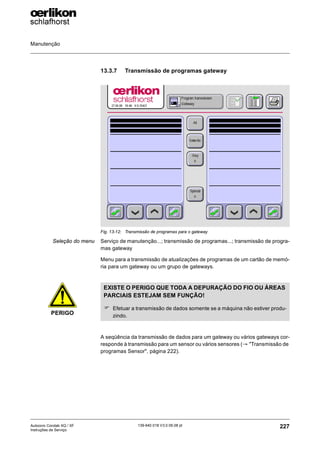 Manutenção
227
139-640 018 V3.0 09.08 pt
Autocoro Corolab XQ / XF
Instruções de Serviço
13.3.7 Transmissão de programas gateway
Seleção do menu Serviço de manutenção...; transmissão de programas...; transmissão de progra-
mas gateway
Menu para a transmissão de atualizações de programas de um cartão de memó-
ria para um gateway ou um grupo de gateways.
A seqüência da transmissão de dados para um gateway ou vários gateways cor-
responde à transmissão para um sensor ou vários sensores (→ "Transmissão de
programas Sensor", página 222).
Fig. 13-12: Transmissão de programas para o gateway
PERIGO
EXISTE O PERIGO QUE TODA A DEPURAÇÃO DO FIO OU ÁREAS
PARCIAIS ESTEJAM SEM FUNÇÃO!
) Efetuar a transmissão de dados somente se a máquina não estiver produ-
zindo.
 