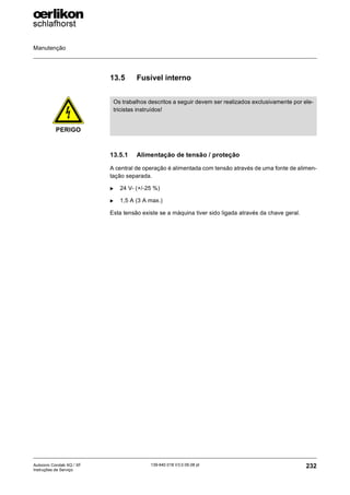 Manutenção
232
139-640 018 V3.0 09.08 pt
Autocoro Corolab XQ / XF
Instruções de Serviço
13.5 Fusível interno
13.5.1 Alimentação de tensão / proteção
A central de operação é alimentada com tensão através de uma fonte de alimen-
tação separada.
X 24 V- (+/-25 %)
X 1,5 A (3 A max.)
Esta tensão existe se a máquina tiver sido ligada através da chave geral.
PERIGO
Os trabalhos descritos a seguir devem ser realizados exclusivamente por ele-
tricistas instruídos!
 
