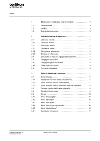 Índice
1
139-640 018 V3.0 09.08 pt
Autocoro Corolab XQ / XF
Instruções de Serviço
1 Observações relativas a este documento. . . . . . . . . . . . . . . . . 9
1.1 Generalidades . . . . . . . . . . . . . . . . . . . . . . . . . . . . . . . . . . . . . . . . 9
1.2 Usuário . . . . . . . . . . . . . . . . . . . . . . . . . . . . . . . . . . . . . . . . . . . . . 9
1.3 Guarda de documentos . . . . . . . . . . . . . . . . . . . . . . . . . . . . . . . . 10
2 Indicações gerais de segurança . . . . . . . . . . . . . . . . . . . . . . . 11
2.1 Utilização prevista . . . . . . . . . . . . . . . . . . . . . . . . . . . . . . . . . . . . 11
2.1.1 Utilização abusiva . . . . . . . . . . . . . . . . . . . . . . . . . . . . . . . . . . . . 11
2.2 Símbolos e avisos . . . . . . . . . . . . . . . . . . . . . . . . . . . . . . . . . . . . 12
2.2.1 Classes de perigo . . . . . . . . . . . . . . . . . . . . . . . . . . . . . . . . . . . . 12
2.2.2 Símbolos de advertência . . . . . . . . . . . . . . . . . . . . . . . . . . . . . . . 13
2.2.3 Símbolo de informação . . . . . . . . . . . . . . . . . . . . . . . . . . . . . . . . 13
2.3 Conversão da máquina e peças sobressalentes. . . . . . . . . . . . . 14
2.4 Obrigações do usuário. . . . . . . . . . . . . . . . . . . . . . . . . . . . . . . . . 15
2.4.1 Obrigações gerais do usuário . . . . . . . . . . . . . . . . . . . . . . . . . . . 15
2.4.2 Observação do produto . . . . . . . . . . . . . . . . . . . . . . . . . . . . . . . . 15
2.5 Formação do pessoal . . . . . . . . . . . . . . . . . . . . . . . . . . . . . . . . . 16
3 Relação das teclas e símbolos. . . . . . . . . . . . . . . . . . . . . . . . . 17
3.1 Generalidades . . . . . . . . . . . . . . . . . . . . . . . . . . . . . . . . . . . . . . . 17
3.1.1 Teclas selecionáveis e não selecionáveis . . . . . . . . . . . . . . . . . . 17
3.1.2 Ponto de menu ativado e não ativado . . . . . . . . . . . . . . . . . . . . . 17
3.1.3 Ponto de menu com ou sem outro ponto de submenu . . . . . . . . 18
3.2 Campos e teclas da linha de cabeçalho . . . . . . . . . . . . . . . . . . . 18
3.3 Teclas/símbolos gerais . . . . . . . . . . . . . . . . . . . . . . . . . . . . . . . . 19
3.4 Menus . . . . . . . . . . . . . . . . . . . . . . . . . . . . . . . . . . . . . . . . . . . . . 23
3.4.1 Menu "Preparação" . . . . . . . . . . . . . . . . . . . . . . . . . . . . . . . . . . . 23
3.4.2 Menu "Operação" . . . . . . . . . . . . . . . . . . . . . . . . . . . . . . . . . . . . 26
3.4.3 Menu "Indicações" . . . . . . . . . . . . . . . . . . . . . . . . . . . . . . . . . . . . 27
3.4.4 Menu "Serviço de manutenção" . . . . . . . . . . . . . . . . . . . . . . . . . 34
3.4.5 Menu "Ajuste básico". . . . . . . . . . . . . . . . . . . . . . . . . . . . . . . . . . 35
3.5 Janelas de mensagens . . . . . . . . . . . . . . . . . . . . . . . . . . . . . . . . 37
 