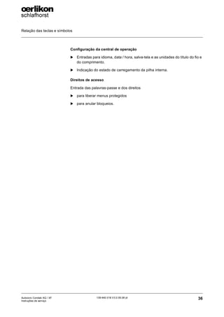 Relação das teclas e símbolos
36
139-640 018 V3.0 09.08 pt
Autocoro Corolab XQ / XF
Instruções de serviço
Configuração da central de operação
X Entradas para idioma, data / hora, salva-tela e as unidades do título do fio e
do comprimento.
X Indicação do estado de carregamento da pilha interna.
Direitos de acesso
Entrada das palavras-passe e dos direitos
X para liberar menus protegidos
X para anular bloqueios.
 