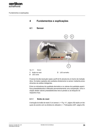 Fundamentos e explicações
39
139-640 018 V3.0 09.08 pt
Autocoro Corolab XQ / XF
Instruções de serviço
4 Fundamentos e explicações
4.1 Sensor
O sensor de alta resolução capta o perfil do fio através de um trecho de medição
ótica. Os dados captados são avaliados diretamente no sensor mediante proce-
dimentos de análise inteligentes.
Entre os indicadores de qualidade derivados e os valores de qualidade especí-
ficos preestabelecidos é efetuada permanentemente uma comparação. Uma vi-
olação destes valores preestabelecidos leva à parada ou ao bloqueio do
respectivo fuso.
4.1.1 Botão de reset
A ativação do botão de reset (1) no sensor (→ Fig. 4-1, página 39) repõe um blo-
queio de acordo com os direitos do utilizador (→ "Indicações LED", página 40).
Fig. 4-1: Sensor
1 Botão de reset
2 LED verde
3 LED vermelho
3
2
1
 