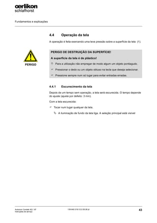 Fundamentos e explicações
43
139-640 018 V3.0 09.08 pt
Autocoro Corolab XQ / XF
Instruções de serviço
4.4 Operação da tela
A operação é feita exercendo uma leve pressão sobre a superfície da tela (1).
4.4.1 Escurecimento da tela
Depois de um tempo sem operação, a tela será escurecida. O tempo depende
do ajuste (ajuste por defeito: 3 min).
Com a tela escurecida:
) Tocar num lugar qualquer da tela.
ª A iluminação de fundo da tela liga. A seleção principal está visível
PERIGO
PERIGO DE DESTRUIÇÃO DA SUPERFÍCIE!
A superfície da tela é de plástico!
, Para a utilização não empregar de modo algum um objeto pontiagudo.
) Pressionar o dedo ou um objeto obtuso na tecla que deseja selecionar.
) Pressione sempre num só lugar para evitar entradas erradas.
 