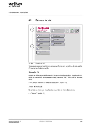 Fundamentos e explicações
44
139-640 018 V3.0 09.08 pt
Autocoro Corolab XQ / XF
Instruções de serviço
4.5 Estrutura da tela
Todas as janelas da tela têm um arranjo uniforme com uma linha de cabeçalho
(1) e uma janela de menu (2).
Cabeçalho (1)
A linha de cabeçalho contém sempre o campo de informação, a visualização do
ponto de menu mais recente selecionado e as tecla "OK", "Para trás" e "Impres-
sora".
(→ "Campos e teclas da linha de cabeçalho", página 18)
Janela de menu (2)
Na janela de menu são visualizados os pontos de menu disponíveis.
(→ "Menus", página 23)
Fig. 4-3: Estrutura da tela
1
2
 
