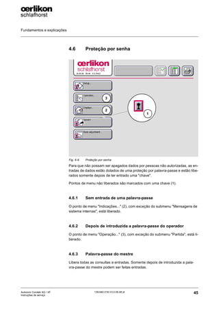 Fundamentos e explicações
45
139-640 018 V3.0 09.08 pt
Autocoro Corolab XQ / XF
Instruções de serviço
4.6 Proteção por senha
Para que não possam ser apagados dados por pessoas não autorizadas, as en-
tradas de dados estão dotados de uma proteção por palavra-passe e estão libe-
rados somente depois de ter entrado uma "chave".
Pontos de menu não liberados são marcados com uma chave (1).
4.6.1 Sem entrada de uma palavra-passe
O ponto de menu "Indicações..." (2), com exceção do submenu "Mensagens de
sistema internas", está liberado.
4.6.2 Depois de introduzida a palavra-passe do operador
O ponto de menu "Operação..." (3), com exceção do submenu "Partida", está li-
berado.
4.6.3 Palavra-passe do mestre
Libera todas as consultas e entradas. Somente depois de introduzida a pala-
vra-passe do mestre podem ser feitas entradas.
Fig. 4-4: Proteção por senha
3
2
1
 