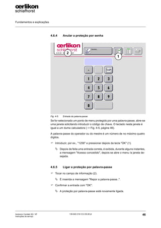 Fundamentos e explicações
46
139-640 018 V3.0 09.08 pt
Autocoro Corolab XQ / XF
Instruções de serviço
4.6.4 Anular a proteção por senha
Se for selecionado um ponto de menu protegido por uma palavra-passe, abre-se
uma janela solicitando introduzir o código de chave. O teclado nesta janela é
igual a um duma calculadora (→ Fig. 4-5, página 46).
A palavra-passe do operador ou do mestre é um número de no máximo quatro
dígitos.
) Introduzir, por ex., "1256" e pressionar depois da tecla "OK" (1).
ª Depois de feita uma entrada correta, é exibida, durante alguns instantes,
a mensagem "Acesso concedido", depois se abre o menu /a janela de-
sejada.
4.6.5 Ligar a proteção por palavra-passe
) Tocar no campo de informação (2).
ª É inserida a mensagem "Repor a palavra-passe..".
) Confirmar a entrada com "OK":
ª A proteção por palavra-passe está novamente ligada.
Fig. 4-5: Entrada da palavra-passe
1
2
 