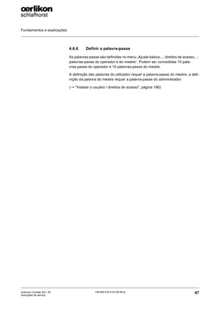 Fundamentos e explicações
47
139-640 018 V3.0 09.08 pt
Autocoro Corolab XQ / XF
Instruções de serviço
4.6.6 Definir a palavra-passe
As palavras-passe são definidas no menu „Ajuste básico...; direitos de acesso...;
palavras-passe do operador e do mestre“. Podem ser concedidas 15 pala-
vras-passe do operador e 10 palavras-passe do mestre.
A definição das palavras do utilizador requer a palavra-passe do mestre, a defi-
nição da palavra do mestre requer a palavra-passe do administrador.
(→ "Instalar o usuário / direitos de acesso", página 196)
 