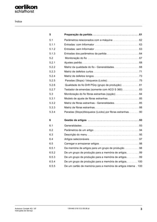 Índice
3
139-640 018 V3.0 09.08 pt
Autocoro Corolab XQ / XF
Instruções de Serviço
5 Preparação da partida . . . . . . . . . . . . . . . . . . . . . . . . . . . . . . . . 61
5.1 Parâmetros relacionados com a máquina . . . . . . . . . . . . . . . . . . 62
5.1.1 Entradas: com Informator . . . . . . . . . . . . . . . . . . . . . . . . . . . . . . 63
5.1.2 Entradas: sem Informator . . . . . . . . . . . . . . . . . . . . . . . . . . . . . . 63
5.1.3 Entradas dos parâmetros da partida . . . . . . . . . . . . . . . . . . . . . . 64
5.2 Monitoração do fio . . . . . . . . . . . . . . . . . . . . . . . . . . . . . . . . . . . 67
5.2.1 Ajustes padrão. . . . . . . . . . . . . . . . . . . . . . . . . . . . . . . . . . . . . . . 68
5.2.2 Matriz da qualidade do fio - Generalidades . . . . . . . . . . . . . . . . . 68
5.2.3 Matriz de defeitos curtos . . . . . . . . . . . . . . . . . . . . . . . . . . . . . . . 71
5.2.4 Matriz de defeitos longos. . . . . . . . . . . . . . . . . . . . . . . . . . . . . . . 73
5.2.5 Paradas (Stops) / bloqueios (Locks). . . . . . . . . . . . . . . . . . . . . . 75
5.2.6 Qualidade do fio Drift PGrp (grupo de produção) . . . . . . . . . . . . 81
5.2.7 Testador de emendas (somente com ACO S 360) . . . . . . . . . . . 83
5.3 Monitoração do fio fibras estranhas (opção) . . . . . . . . . . . . . . . . 84
5.3.1 Modelo de ajuste de fibras estranhas . . . . . . . . . . . . . . . . . . . . . 85
5.3.2 Matriz de fibras estranhas - Generalidades. . . . . . . . . . . . . . . . . 85
5.3.3 Matriz de fibras estranhas . . . . . . . . . . . . . . . . . . . . . . . . . . . . . . 88
5.3.4 Paradas (Stops)/bloqueios (Locks) por fibras estranhas. . . . . . . 90
6 Gestão de artigos . . . . . . . . . . . . . . . . . . . . . . . . . . . . . . . . . . . 93
6.1 Generalidades . . . . . . . . . . . . . . . . . . . . . . . . . . . . . . . . . . . . . . . 93
6.2 Parâmetros de um artigo . . . . . . . . . . . . . . . . . . . . . . . . . . . . . . . 94
6.3 Descrição do menu . . . . . . . . . . . . . . . . . . . . . . . . . . . . . . . . . . . 95
6.4 Artigos selecionáveis. . . . . . . . . . . . . . . . . . . . . . . . . . . . . . . . . . 97
6.5 Carregar e armazenar artigos . . . . . . . . . . . . . . . . . . . . . . . . . . . 98
6.5.1 Da memória de artigos para um grupo de produção . . . . . . . . . . 98
6.5.2 De um grupo de produção para a memória de artigos.. . . . . . . . 99
6.5.3 De um grupo de produção para a memória de artigos.. . . . . . . . 99
6.5.4 De um grupo de produção para a memória de artigos.. . . . . . . 100
6.5.5 De um cartão de memória para a memória de artigos interna . 100
 