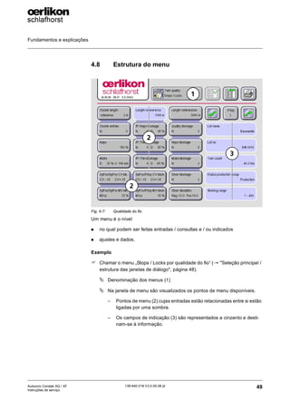Fundamentos e explicações
49
139-640 018 V3.0 09.08 pt
Autocoro Corolab XQ / XF
Instruções de serviço
4.8 Estrutura do menu
Um menu é o nível
„ no qual podem ser feitas entradas / consultas e / ou indicados
„ ajustes e dados.
Exemplo
) Chamar o menu „Stops / Locks por qualidade do fio“ (→ "Seleção principal /
estrutura das janelas de diálogo", página 48).
ª Denominação dos menus (1)
ª Na janela de menu são visualizados os pontos de menu disponíveis.
– Pontos de menu (2) cujas entradas estão relacionadas entre si estão
ligadas por uma sombra.
– Os campos de indicação (3) são representados a cinzento e desti-
nam-se à informação.
Fig. 4-7: Qualidade do fio
1
2
3
2
 