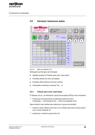 Fundamentos e explicações
50
139-640 018 V3.0 09.08 pt
Autocoro Corolab XQ / XF
Instruções de serviço
4.9 Introduzir /selecionar dados
Distinguem-se três tipos de introdução:
„ Seleção através de "Folhear para cima / para baixo"
„ Entradas através do menu de seleção
„ Entradas alfanuméricas (números e letras)
„ Introduções numéricas (números) "de ... a"
4.9.1 Folhear para cima / para baixo
É utilizado, por ex., ao selecionar o grupo de produção (PGrp) a ser visualizado:
) Pressionar sucessivamente os seguintes pontos de menu:
Preparação...; monitoração do fio...; matriz da qualidade do fio
Agora existem duas opções para selecionar o grupo de produção:
) Acionar a tecla Folhear para cima (1) ou Folhear para baixo (2) para seleci-
onar o grupo desejado ou
) pressionar o campo do grupo ativo (3).
Fig. 4-8: Matriz da qualidade do fio
1
2 3
 