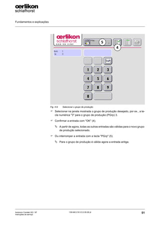 Fundamentos e explicações
51
139-640 018 V3.0 09.08 pt
Autocoro Corolab XQ / XF
Instruções de serviço
) Selecionar na janela mostrada o grupo de produção desejado, por ex., a te-
cla numérica "3" para o grupo de produção (PGrp) 3.
) Confirmar a entrada com "OK" (4).
ª A partir de agora, todas as outras entradas são válidas para o novo grupo
de produção selecionado.
) Ou interromper a entrada com a tecla "PGrp" (5).
ª Para o grupo de produção é válida agora a entrada antiga.
Fig. 4-9: Selecionar o grupo de produção
4
5
 