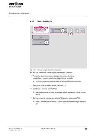 Fundamentos e explicações
52
139-640 018 V3.0 09.08 pt
Autocoro Corolab XQ / XF
Instruções de serviço
4.9.2 Menu de seleção
Na tela são oferecidas várias opções de seleção. Exemplo:
) Pressionar sucessivamente os seguintes pontos de menu:
Indicações...; imprimir relatórios; dispositivo de emissão
ª As teclas para selecionar a emissão de relatórios são inseridas.
) Selecionar uma emissão (por ex. "Arquivo", 1).
) Confirmar a entrada com "OK" (2).
ª A entrada nova é adotada, a emissão é feita agora num cartão de me-
mória.
) Ou interromper a entrada com a tecla "Dispositivo de emissão" (3).
ª Para o emissão de relatórios é válida agora a entrada antiga "Impresso-
ra".
Fig. 4-10: Menu de seleção, dispositivo de emissão
1
2
3
 