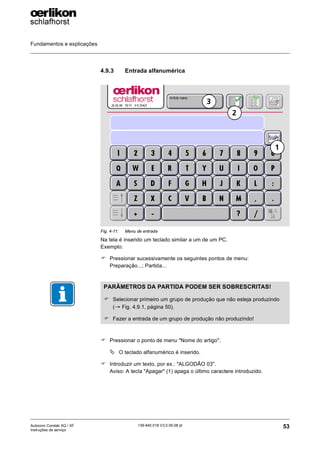 Fundamentos e explicações
53
139-640 018 V3.0 09.08 pt
Autocoro Corolab XQ / XF
Instruções de serviço
4.9.3 Entrada alfanumérica
Na tela é inserido um teclado similar a um de um PC.
Exemplo:
) Pressionar sucessivamente os seguintes pontos de menu:
Preparação...; Partida...
) Pressionar o ponto de menu "Nome do artigo".
ª O teclado alfanumérico é inserido.
) Introduzir um texto, por ex.: "ALGODÃO 03".
Aviso: A tecla "Apagar" (1) apaga o último caractere introduzido.
Fig. 4-11: Menu de entrada
1
2
3
PARÂMETROS DA PARTIDA PODEM SER SOBRESCRITAS!
) Selecionar primeiro um grupo de produção que não esteja produzindo
(→ Fig. 4.9.1, página 50).
) Fazer a entrada de um grupo de produção não produzindo!
 