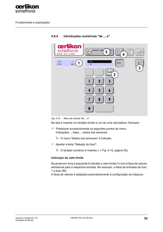 Fundamentos e explicações
55
139-640 018 V3.0 09.08 pt
Autocoro Corolab XQ / XF
Instruções de serviço
4.9.4 Introduções numéricas "de ... a"
Na tela é inserido um teclado similar a um de uma calculadora. Exemplo:
) Pressionar sucessivamente os seguintes pontos de menu:
Indicações...; listas...; dados dos sensores
ª O menu "Dados dos sensores" é indicado.
) Apertar a tecla "Seleção do fuso":
ª O teclado numérico é inserido (→ Fig. 4-12, página 55).
Indicação do valor-limite
Na janela em cima à esquerda é indicado o valor-limite (1) com a faixa de valores
admissível para a respectiva entrada. No exemplo, a faixa de entradas de fuso
1 a fuso 360.
A faixa de valores é adaptada automaticamente à configuração da máquina.
Fig. 4-12: Menu de entrada "de ... a"
3
4
5
1
2
 