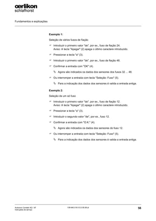 Fundamentos e explicações
56
139-640 018 V3.0 09.08 pt
Autocoro Corolab XQ / XF
Instruções de serviço
Exemplo 1:
Seleção de vários fusos de fiação
) Introduzir o primeiro valor "de", por ex., fuso de fiação 24.
Aviso: A tecla "Apagar" (2) apaga o último caractere introduzido.
) Pressionar a tecla "a" (3).
) Introduzir o primeiro valor "de", por ex., fuso de fiação 48.
) Confirmar a entrada com "OK" (4).
ª Agora são indicados os dados dos sensores dos fusos 32 ... 48.
) Ou interromper a entrada com tecla "Seleção: Fuso" (5).
ª Para a indicação dos dados dos sensores é valida a entrada antiga.
Exemplo 2:
Seleção de um só fuso
) Introduzir o primeiro valor "de", por ex., fuso de fiação 12.
Aviso: A tecla "Apagar" (2) apaga o último caractere introduzido.
) Pressionar a tecla "a" (3).
) Introduzir o segundo valor "de", por ex., fuso 12.
) Confirmar a entrada com "O.K." (4).
ª Agora são indicados os dados dos sensores do fuso 12.
) Ou interromper a entrada com tecla "Seleção: Fuso" (5).
ª Para a indicação dos dados dos sensores é valida a entrada antiga.
 