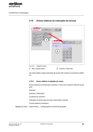 Fundamentos e explicações
57
139-640 018 V3.0 09.08 pt
Autocoro Corolab XQ / XF
Instruções de serviço
4.10 Avisos relativos às instruções de serviço
Os avisos dados nestas instruções de serviço têm sempre uma estrutura idênti-
ca.
4.10.1 Aviso relativo à seleção do menu
Avisos relativos à entrada para visualizar o menu e/ou submenu descrito na pá-
gina.
Exemplo:
Submenu "Salva-tela"
Conteúdo do submenu:
Indicação do tempo após do qual a salva-tela é inserida.
O aviso relativa à entrada é:
Seleção do menu Ajuste básico...; configuração da central de operação
Fig. 4-13: Seleção do menu
1 Menu "Ajuste básico" 2 Submenu "Salva-tela"
2
1
 