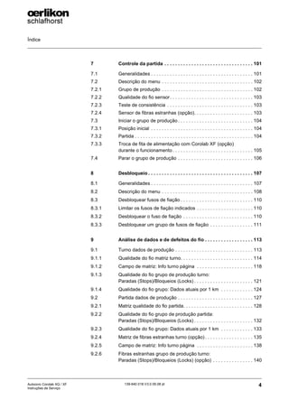 Índice
4
139-640 018 V3.0 09.08 pt
Autocoro Corolab XQ / XF
Instruções de Serviço
7 Controle da partida . . . . . . . . . . . . . . . . . . . . . . . . . . . . . . . . . 101
7.1 Generalidades . . . . . . . . . . . . . . . . . . . . . . . . . . . . . . . . . . . . . . 101
7.2 Descrição do menu . . . . . . . . . . . . . . . . . . . . . . . . . . . . . . . . . . 102
7.2.1 Grupo de produção . . . . . . . . . . . . . . . . . . . . . . . . . . . . . . . . . . 102
7.2.2 Qualidade do fio sensor. . . . . . . . . . . . . . . . . . . . . . . . . . . . . . . 103
7.2.3 Teste de consistência . . . . . . . . . . . . . . . . . . . . . . . . . . . . . . . . 103
7.2.4 Sensor de fibras estranhas (opção). . . . . . . . . . . . . . . . . . . . . . 103
7.3 Iniciar o grupo de produção . . . . . . . . . . . . . . . . . . . . . . . . . . . . 104
7.3.1 Posição inicial . . . . . . . . . . . . . . . . . . . . . . . . . . . . . . . . . . . . . . 104
7.3.2 Partida . . . . . . . . . . . . . . . . . . . . . . . . . . . . . . . . . . . . . . . . . . . . 104
7.3.3 Troca de fita de alimentação com Corolab XF (opção)
durante o funcionamento . . . . . . . . . . . . . . . . . . . . . . . . . . . . . . 105
7.4 Parar o grupo de produção . . . . . . . . . . . . . . . . . . . . . . . . . . . . 106
8 Desbloqueio . . . . . . . . . . . . . . . . . . . . . . . . . . . . . . . . . . . . . . . 107
8.1 Generalidades . . . . . . . . . . . . . . . . . . . . . . . . . . . . . . . . . . . . . . 107
8.2 Descrição do menu . . . . . . . . . . . . . . . . . . . . . . . . . . . . . . . . . . 108
8.3 Desbloquear fusos de fiação . . . . . . . . . . . . . . . . . . . . . . . . . . . 110
8.3.1 Limitar os fusos de fiação indicados . . . . . . . . . . . . . . . . . . . . . 110
8.3.2 Desbloquear o fuso de fiação . . . . . . . . . . . . . . . . . . . . . . . . . . 110
8.3.3 Desbloquear um grupo de fusos de fiação . . . . . . . . . . . . . . . . 111
9 Análise de dados e de defeitos do fio . . . . . . . . . . . . . . . . . . 113
9.1 Turno dados de produção . . . . . . . . . . . . . . . . . . . . . . . . . . . . . 113
9.1.1 Qualidade do fio matriz turno. . . . . . . . . . . . . . . . . . . . . . . . . . . 114
9.1.2 Campo de matriz: Info turno página . . . . . . . . . . . . . . . . . . . . . 118
9.1.3 Qualidade do fio grupo de produção turno:
Paradas (Stops)/Bloqueios (Locks) . . . . . . . . . . . . . . . . . . . . . . 121
9.1.4 Qualidade do fio grupo: Dados atuais por 1 km . . . . . . . . . . . . 124
9.2 Partida dados de produção . . . . . . . . . . . . . . . . . . . . . . . . . . . . 127
9.2.1 Matriz qualidade do fio partida. . . . . . . . . . . . . . . . . . . . . . . . . . 128
9.2.2 Qualidade do fio grupo de produção partida:
Paradas (Stops)/Bloqueios (Locks) . . . . . . . . . . . . . . . . . . . . . . 132
9.2.3 Qualidade do fio grupo: Dados atuais por 1 km . . . . . . . . . . . . 133
9.2.4 Matriz de fibras estranhas turno (opção) . . . . . . . . . . . . . . . . . . 135
9.2.5 Campo de matriz: Info turno página . . . . . . . . . . . . . . . . . . . . . 138
9.2.6 Fibras estranhas grupo de produção turno:
Paradas (Stops)/Bloqueios (Locks) (opção) . . . . . . . . . . . . . . . 140
 