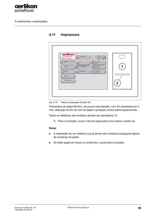 Fundamentos e explicações
59
139-640 018 V3.0 09.08 pt
Autocoro Corolab XQ / XF
Instruções de serviço
4.11 Impressora
Impressora de papel térmico, de pouca manutenção, com 40 caracteres por li-
nha, detecção do fim do rolo de papel e proteção contra sobre-aquecimento.
Todos os relatórios são emitidos através da impressora (1):
ª Para a remoção, puxar a tira de papel para cima sobre o pente (2).
Notas
„ A impressão de um relatório que já tenha sido iniciada prosseguirá depois
da mudança do papel.
„ Se faltar papel ao iniciar um protocolo, o protocolo é anulado.
Fig. 4-15: Painel de operação Corolab XQ
1
2
 