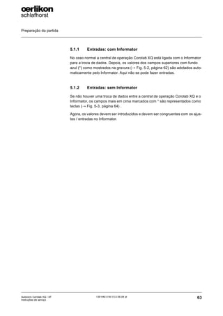 Preparação da partida
63
139-640 018 V3.0 09.08 pt
Autocoro Corolab XQ / XF
Instruções de serviço
5.1.1 Entradas: com Informator
No caso normal a central de operação Corolab XQ está ligada com o Informator
para a troca de dados. Depois, os valores dos campos superiores com fundo
azul (*) como mostrados na gravura (→ Fig. 5-2, página 62) são adotados auto-
maticamente pelo Informator. Aqui não se pode fazer entradas.
5.1.2 Entradas: sem Informator
Se não houver uma troca de dados entre a central de operação Corolab XQ e o
Informator, os campos mais em cima marcados com * são representados como
teclas (→ Fig. 5-3, página 64) .
Agora, os valores devem ser introduzidos e devem ser congruentes com os ajus-
tes / entradas no Informator.
 