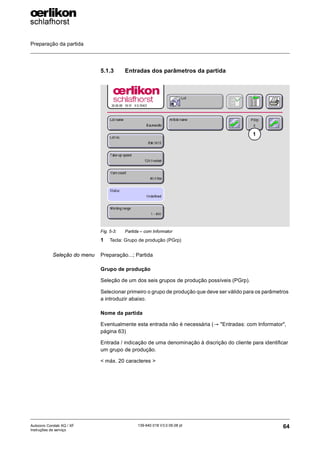 Preparação da partida
64
139-640 018 V3.0 09.08 pt
Autocoro Corolab XQ / XF
Instruções de serviço
5.1.3 Entradas dos parâmetros da partida
Seleção do menu Preparação...; Partida
Grupo de produção
Seleção de um dos seis grupos de produção possíveis (PGrp).
Selecionar primeiro o grupo de produção que deve ser válido para os parâmetros
a introduzir abaixo.
Nome da partida
Eventualmente esta entrada não é necessária (→ "Entradas: com Informator",
página 63)
Entrada / indicação de uma denominação à discrição do cliente para identificar
um grupo de produção.
< máx. 20 caracteres >
Fig. 5-3: Partida – com Informator
1 Tecla: Grupo de produção (PGrp)
1
 