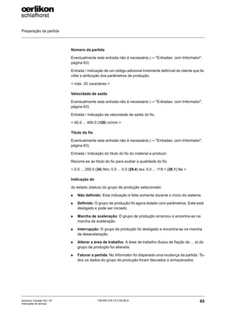 Preparação da partida
65
139-640 018 V3.0 09.08 pt
Autocoro Corolab XQ / XF
Instruções de serviço
Número da partida
Eventualmente esta entrada não é necessária (→ "Entradas: com Informator",
página 63)
Entrada / indicação de um código adicional livremente definível do cliente que fa-
cilita a atribuição dos parâmetros de produção.
< máx. 20 caracteres >
Velocidade de saída
Eventualmente esta entrada não é necessária (→ "Entradas: com Informator",
página 63)
Entrada / indicação da velocidade de saída do fio.
< 40.0 ... 400.0 (120) m/min >
Título do fio
Eventualmente esta entrada não é necessária (→ "Entradas: com Informator",
página 63)
Entrada / indicação do título do fio do material a produzir.
Recorre-se ao título do fio para avaliar a qualidade do fio.
< 0.0 ... 200.0 (34) Nm; 0.0 ... 5.0 (29.4) tex; 0.0 ... 118.1 (20.1) Ne >
Indicação do
do estado (status) do grupo de produção selecionado:
X Não definido: Esta indicação é feita somente durante o início do sistema.
X Definido: O grupo de produção foi agora dotado com parâmetros. Este está
desligado e pode ser iniciado.
X Marcha de aceleração: O grupo de produção arrancou e encontra-se na
marcha de aceleração.
X Interrupção: O grupo de produção foi desligado e encontra-se na marcha
de desaceleração.
X Alterar a área de trabalho: A área de trabalho (fusos de fiação de ... a) do
grupo de produção foi alterada.
X Faturar a partida: No Informator foi disparada uma mudança da partida. To-
dos os dados do grupo de produção foram faturados e armazenados.
 
