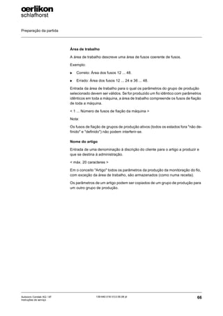 Preparação da partida
66
139-640 018 V3.0 09.08 pt
Autocoro Corolab XQ / XF
Instruções de serviço
Área de trabalho
A área de trabalho descreve uma área de fusos coerente de fusos.
Exemplo:
X Correto: Área dos fusos 12 ... 48.
X Errado: Área dos fusos 12 ... 24 e 36 ... 48.
Entrada da área de trabalho para o qual os parâmetros do grupo de produção
selecionado devem ser válidos. Se for produzido um fio idêntico com parâmetros
idênticos em toda a máquina, a área de trabalho compreende os fusos de fiação
de toda a máquina.
< 1 ... Número de fusos de fiação da máquina >
Nota:
Os fusos de fiação de grupos de produção ativos (todos os estados fora "não de-
finido" e "definido") não podem interferir-se.
Nome do artigo
Entrada de uma denominação à discrição do cliente para o artigo a produzir e
que se destina à administração.
< máx. 20 caracteres >
Em o conceito "Artigo" todos os parâmetros da produção da monitoração do fio,
com exceção da área de trabalho, são armazenados (como numa receita).
Os parâmetros de um artigo podem ser copiados de um grupo de produção para
um outro grupo de produção.
 
