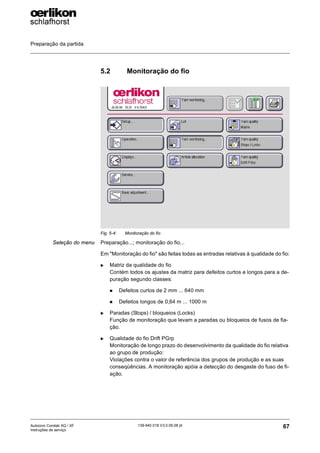 Preparação da partida
67
139-640 018 V3.0 09.08 pt
Autocoro Corolab XQ / XF
Instruções de serviço
5.2 Monitoração do fio
Seleção do menu Preparação...; monitoração do fio...
Em "Monitoração do fio" são feitas todas as entradas relativas à qualidade do fio:
X Matriz da qualidade do fio
Contém todos os ajustes da matriz para defeitos curtos e longos para a de-
puração segundo classes:
„ Defeitos curtos de 2 mm ... 640 mm
„ Defeitos longos de 0,64 m ... 1000 m
X Paradas (Stops) / bloqueios (Locks)
Função de monitoração que levam a paradas ou bloqueios de fusos de fia-
ção.
X Qualidade do fio Drift PGrp
Monitoração de longo prazo do desenvolvimento da qualidade do fio relativa
ao grupo de produção:
Violações contra o valor de referência dos grupos de produção e as suas
conseqüências. A monitoração apóia a detecção do desgaste do fuso de fi-
ação.
Fig. 5-4: Monitoração do fio
 