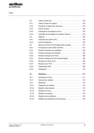 Índice
5
139-640 018 V3.0 09.08 pt
Autocoro Corolab XQ / XF
Instruções de Serviço
9.3 Listas Corolab XQ . . . . . . . . . . . . . . . . . . . . . . . . . . . . . . . . . . . 142
9.3.1 Listas Corolab XF (opção) . . . . . . . . . . . . . . . . . . . . . . . . . . . . . 143
9.3.2 Visualizar os dados dos sensores: . . . . . . . . . . . . . . . . . . . . . . 144
9.3.3 Indicar eventos . . . . . . . . . . . . . . . . . . . . . . . . . . . . . . . . . . . . . 149
9.3.4 Indicação de mensagens de erro . . . . . . . . . . . . . . . . . . . . . . . 153
9.3.5 Indicação de mensagens de sistema internas. . . . . . . . . . . . . . 155
9.4 Gráficos . . . . . . . . . . . . . . . . . . . . . . . . . . . . . . . . . . . . . . . . . . . 156
9.4.1 Indicação dos perfis de fio . . . . . . . . . . . . . . . . . . . . . . . . . . . . . 157
9.4.2 Indicar histograma . . . . . . . . . . . . . . . . . . . . . . . . . . . . . . . . . . . 159
9.5 Busca em termos de tecnologia têxtil e ajudas . . . . . . . . . . . . . 161
9.5.1 Formação do valor médio e alarme . . . . . . . . . . . . . . . . . . . . . . 161
9.5.2 Parada e bloqueio por qualidade. . . . . . . . . . . . . . . . . . . . . . . . 162
9.5.3 Parada e bloqueio por borbotos . . . . . . . . . . . . . . . . . . . . . . . . 164
9.5.4 Parada e bloqueio por moiré . . . . . . . . . . . . . . . . . . . . . . . . . . . 165
9.5.5 Parada e bloqueio por fita de alimentação . . . . . . . . . . . . . . . . 166
9.5.6 Bloqueio por título do fio . . . . . . . . . . . . . . . . . . . . . . . . . . . . . . 166
9.5.7 Bloqueios por CV% . . . . . . . . . . . . . . . . . . . . . . . . . . . . . . . . . . 167
9.5.8 Imperfeições (IPI) . . . . . . . . . . . . . . . . . . . . . . . . . . . . . . . . . . . 168
9.5.9 Histograma . . . . . . . . . . . . . . . . . . . . . . . . . . . . . . . . . . . . . . . . 170
10 Relatórios . . . . . . . . . . . . . . . . . . . . . . . . . . . . . . . . . . . . . . . . . 171
10.1 Descrição do menu . . . . . . . . . . . . . . . . . . . . . . . . . . . . . . . . . . 171
10.2 Estrutura do relatório . . . . . . . . . . . . . . . . . . . . . . . . . . . . . . . . . 173
10.3 Relatórios. . . . . . . . . . . . . . . . . . . . . . . . . . . . . . . . . . . . . . . . . . 174
10.3.1 Cabeçalho do relatório. . . . . . . . . . . . . . . . . . . . . . . . . . . . . . . . 174
10.3.2 Relatório intermediário. . . . . . . . . . . . . . . . . . . . . . . . . . . . . . . . 175
10.3.3 Relatório do turno . . . . . . . . . . . . . . . . . . . . . . . . . . . . . . . . . . . 177
10.3.4 Relatório da partida . . . . . . . . . . . . . . . . . . . . . . . . . . . . . . . . . . 178
10.3.5 Relatório dos parâmetros . . . . . . . . . . . . . . . . . . . . . . . . . . . . . 179
10.3.6 Relatório da advertência de impurezas . . . . . . . . . . . . . . . . . . . 183
 