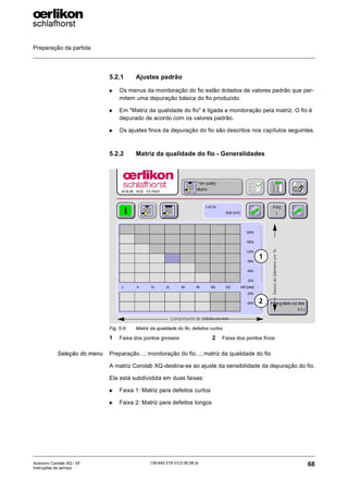 Preparação da partida
68
139-640 018 V3.0 09.08 pt
Autocoro Corolab XQ / XF
Instruções de serviço
5.2.1 Ajustes padrão
X Os menus da monitoração do fio estão dotados de valores padrão que per-
mitem uma depuração básica do fio produzido.
X Em "Matriz da qualidade do fio" é ligada a monitoração pela matriz. O fio é
depurado de acordo com os valores padrão.
X Os ajustes finos da depuração do fio são descritos nos capítulos seguintes.
5.2.2 Matriz da qualidade do fio - Generalidades
Seleção do menu Preparação...; monitoração do fio...; matriz da qualidade do fio
A matriz Corolab XQ-destina-se ao ajuste da sensibilidade da depuração do fio.
Ela está subdividida em duas faixas:
X Faixa 1: Matriz para defeitos curtos
X Faixa 2: Matriz para defeitos longos
Fig. 5-5: Matriz da qualidade do fio, defeitos curtos
1 Faixa dos pontos grossos 2 Faixa dos pontos finos
Comprimento do defeito em mm
Desvio
do
diâmetro
em
%
1
2
 