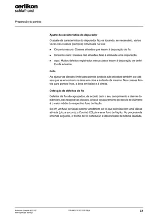 Preparação da partida
72
139-640 018 V3.0 09.08 pt
Autocoro Corolab XQ / XF
Instruções de serviço
Ajuste da característica do depurador
O ajuste da característica do depurador faz-se tocando, se necessário, várias
vezes nas classes (campos) individuais na tela:
X Cinzento escuro: Classes ativadas que levam à depuração do fio.
X Cinzento claro: Classes não ativadas. Não é efetuada uma depuração.
X Azul: Muitos defeitos registrados nesta classe levam à depuração de defei-
tos de enxame.
Nota
Ao ajustar as classes limite para pontos grossos são ativadas também as clas-
ses que se encontram na área em cima e à direita da mesma. Nas classes limi-
tes para pontos finos, a área em baixo e à direita.
Detecção de defeitos de fio
Defeitos de fio são agrupados, de acordo com o seu comprimento e desvio do
diâmetro, nas respectivas classes. A base do apuramento do desvio de diâmetro
é o valor médio do respectivo fuso de fiação.
Se em um fuso de fiação ocorrer um defeito de fio que coincida com uma classe
ativada (cinza escuro), o Corolab XQ pára esse fuso de fiação. No processo de
emenda seguinte, o trecho de fio defeituoso é desenrolado da bobina cruzada.
 