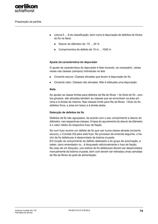 Preparação da partida
74
139-640 018 V3.0 09.08 pt
Autocoro Corolab XQ / XF
Instruções de serviço
X coluna 5 ... 8 da classificação, bem como à depuração de defeitos de títulos
do fio na faixa:
„ Desvio do diâmetro de -15 ... 24 %
„ Comprimentos de defeito de 10 m ... 1000 m
Ajuste da característica do depurador
O ajuste da característica do depurador é feito tocando, se necessário, várias
vezes nas classes (campos) individuais na tela:
X Cinzento escuro: Classes ativadas que levam à depuração do fio.
X Cinzento claro: Classes não ativadas. Não é efetuada uma depuração.
Nota
Ao ajustar as classe limites para defeitos da fita de fibras / do título do fio - pon-
tos grossos- são ativadas também as classes que se encontram na área em
cima e à direita da mesma. Nas classes limite para fita de fibras / título do fio,
defeitos finos, a área em baixo e à direita desta.
Detecção de defeitos de fio
Defeitos de fio são agrupados, de acordo com o seu comprimento e desvio do
diâmetro, nas respectivas classes. A base do apuramento do desvio de diâmetro
é o valor médio do respectivo fuso de fiação.
Se num fuso ocorrer um defeito de fio que cair numa classe ativada (cinzento
escuro), o Corolab XQ pára este fuso. No processo de emenda seguinte, o tre-
cho de fio defeituoso é desenrolado da bobina cruzada.
Em função do comprimento do defeito detectado e do grupo de automação, a
saber, carro emendador ou , é bloqueado adicionalmente o fuso de fiação.
No caso de um bloqueio, uns metros do fio defeituoso devem ser desenrolados
manualmente da bobina cruzada, bem com devem ser retiradas umas camadas
da fita de fibras do pote de alimentação.
 