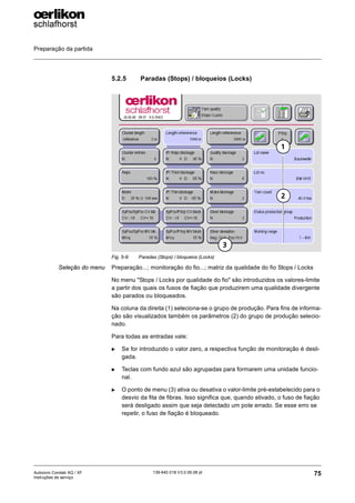 Preparação da partida
75
139-640 018 V3.0 09.08 pt
Autocoro Corolab XQ / XF
Instruções de serviço
5.2.5 Paradas (Stops) / bloqueios (Locks)
Seleção do menu Preparação...; monitoração do fio...; matriz da qualidade do fio Stops / Locks
No menu "Stops / Locks por qualidade do fio" são introduzidos os valores-limite
a partir dos quais os fusos de fiação que produzirem uma qualidade divergente
são parados ou bloqueados.
Na coluna da direita (1) seleciona-se o grupo de produção. Para fins de informa-
ção são visualizados também os parâmetros (2) do grupo de produção selecio-
nado.
Para todas as entradas vale:
X Se for introduzido o valor zero, a respectiva função de monitoração é desli-
gada.
X Teclas com fundo azul são agrupadas para formarem uma unidade funcio-
nal.
X O ponto de menu (3) ativa ou desativa o valor-limite pré-estabelecido para o
desvio da fita de fibras. Isso significa que, quando ativado, o fuso de fiação
será desligado assim que seja detectado um pote errado. Se esse erro se
repetir, o fuso de fiação é bloqueado.
Fig. 5-9: Paradas (Stops) / bloqueios (Locks)
1
2
3
 
