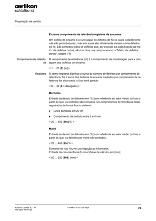 Preparação da partida
76
139-640 018 V3.0 09.08 pt
Autocoro Corolab XQ / XF
Instruções de serviço
Enxame comprimento de referência/registros de enxames
Um defeito de enxame é a cumulação de defeitos de fio os quais isoladamente
não são perturbadores , mas em suma são nitidamente visíveis como defeitos
de fio. São contados todos os defeitos que, por ocasião da classificação da ma-
triz de defeitos curtos, são inscritos nos campos azuis (→ "Matriz de defeitos
curtos", página 71).
Comprimento de referên-
cia
O comprimento de referência [m] é o comprimento de monitoração para a con-
tagem dos defeitos de enxame.
< 1 ... 25 (3) [m] >
Registros O termo registros significa a suma do número de defeitos por comprimento de
referência. Se a soma dos defeitos de enxame captados por comprimento de re-
ferência for alcançada, o fuso será parado.
< 0 ... 32 (0 = desligado) >
Borbotos
Entrada do desvio de diâmetro em [%] com referência ao valor médio do fuso a
partir do qual os borbotos são contados. Os comprimentos de referência estão
registrados de forma fixa no sistema:
X Cinco borbotos em 20 cm
X Comprimento de borboto entre 2 e 4 mm
< 20 ... 400 (50) [%] >
Moiré
Entrada do desvio de diâmetro em [%] com referência ao valor médio do fuso a
partir do qual os defeitos por moiré são contados.
< 20 ... 400 (35) % >
Somente se não houver uma ligação ao Informator:
Entrada da circunferência do rotor (base de cálculo) em [mm].
< 50 ... 250 (106) [mm] >
 