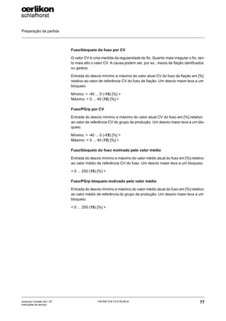 Preparação da partida
77
139-640 018 V3.0 09.08 pt
Autocoro Corolab XQ / XF
Instruções de serviço
Fuso/bloqueio do fuso por CV
O valor CV é uma medida da regularidade do fio. Quanto mais irregular o fio, tan-
to mais alto o valor CV. A causa podem ser, por ex., meios de fiação danificados
ou gastos.
Entrada do desvio mínimo e máximo do valor atual CV do fuso de fiação em [%]
relativo ao valor de referência CV do fuso de fiação. Um desvio maior leva a um
bloqueio.
Mínimo: < -40 ... 0 (-15) [%] >
Máximo: < 0 ... 40 (15) [%] >
Fuso/PGrp por CV
Entrada do desvio mínimo e máximo do valor atual CV do fuso em [%] relativo
ao valor de referência CV do grupo de produção. Um desvio maior leva a um blo-
queio.
Mínimo: < -40 ... 0 (-15) [%] >
Máximo: < 0 ... 40 (15) [%] >
Fuso/bloqueio do fuso motivado pelo valor médio
Entrada do desvio mínimo e máximo do valor médio atual do fuso em [%] relativo
ao valor médio de referência CV do fuso. Um desvio maior leva a um bloqueio.
< 0 ... 250 (15) [%] >
Fuso/PGrp bloqueio motivado pelo valor médio
Entrada do desvio mínimo e máximo do valor médio atual do fuso em [%] relativo
ao valor médio de referência do grupo de produção. Um desvio maior leva a um
bloqueio.
< 0 ... 250 (15) [%] >
 