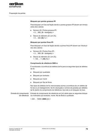 Preparação da partida
79
139-640 018 V3.0 09.08 pt
Autocoro Corolab XQ / XF
Instruções de serviço
Bloqueio por pontos grossos IPI
Para bloquear um fuso de fiação devido a pontos grossos IPI devem ser introdu-
zidos dois valores:
X Número (N:) Pontos grossos IPI.
< 0 ... 999; (0 = desligado) >
X Desvio do diâmetro (D:) em [%].
< 0 ... 400 (55) % >
Bloqueio por pontos finos IPI
Para bloquear um fuso de fiação devido a pontos finos IPI devem ser introduzi-
dos dois valores:
X Número (N:) Pontos finos IPI.
< 0 ... 999; (0 = desligado) >
X Desvio do diâmetro (D:) em [%].
< -100 ... -1 (-55) [%] >
Comprimento de referência 3000 m
É monitorada a ocorrência de defeitos de fio para os seguintes tipos de defeitos
de fio:
X Bloqueio por qualidade
X Bloqueio por borbotos
X Bloqueio por moiré
X Bloqueio por fita de fibras
Nos tipos de defeitos de fio mencionados acima a ocorrência de um defeito de
fio leva a um desligamento. Se for alcançado o número de paradas por defeitos
de fio dentro do comprimento de referência, leva isto a um bloqueio do fuso.
Entrada do comprimento
de referência
Entrada do comprimento de referência em [m] válido para os seguintes bloque-
ios motivados por borbotos, moiré, fita de fibras e qualidade.
< 200 ... 10000 (3000) [m] >
 